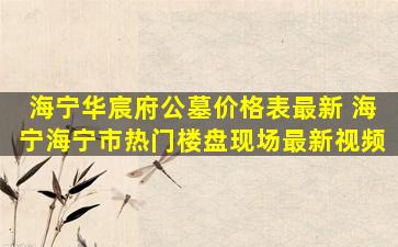 海宁华宸府公墓价格表最新 海宁海宁市热门楼盘现场最新视频